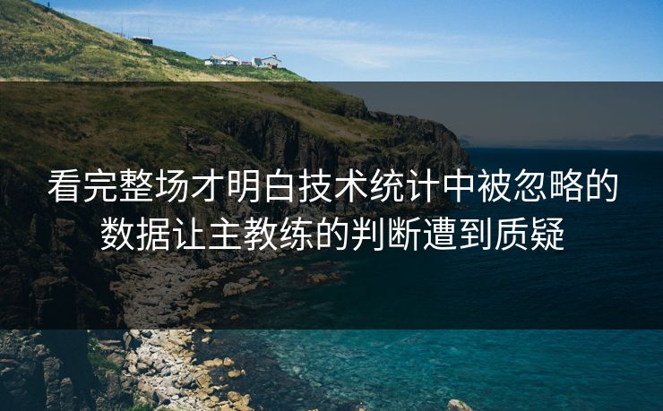 看完整场才明白技术统计中被忽略的数据让主教练的判断遭到质疑