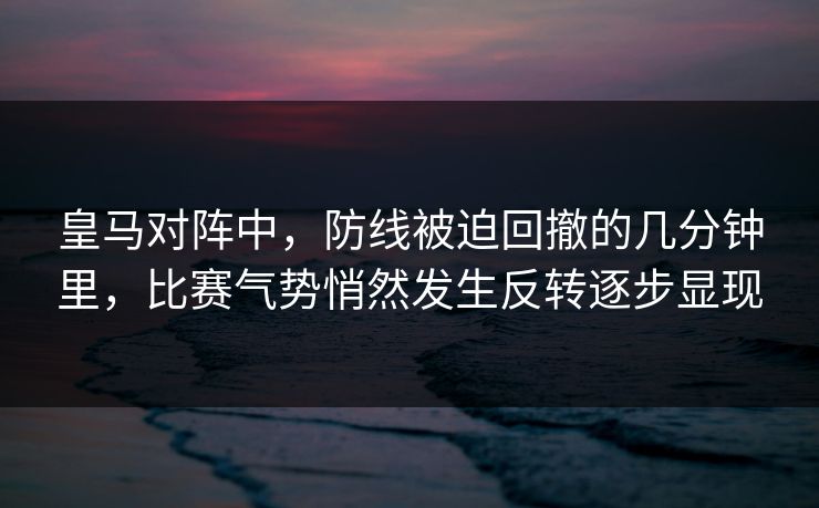 皇马对阵中，防线被迫回撤的几分钟里，比赛气势悄然发生反转逐步显现