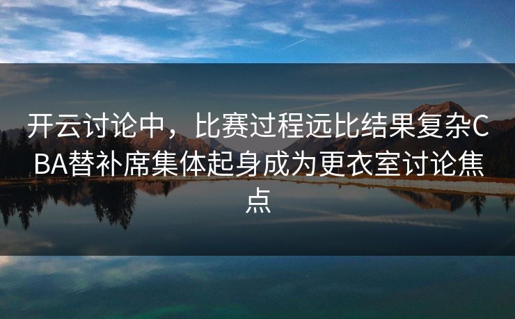 开云讨论中，比赛过程远比结果复杂CBA替补席集体起身成为更衣室讨论焦点