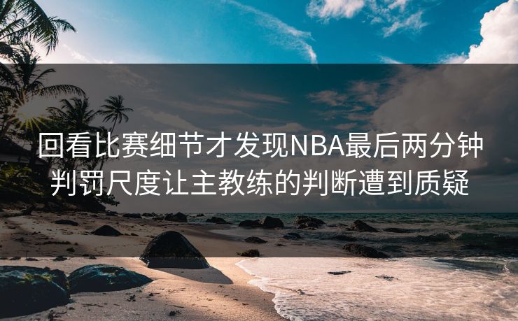 回看比赛细节才发现NBA最后两分钟判罚尺度让主教练的判断遭到质疑