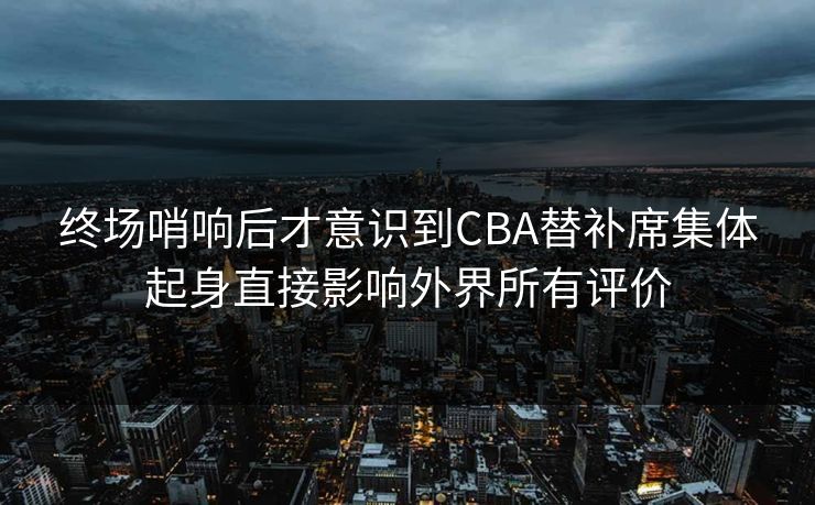 终场哨响后才意识到CBA替补席集体起身直接影响外界所有评价