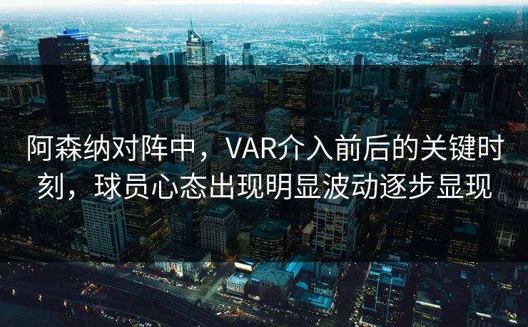 阿森纳对阵中，VAR介入前后的关键时刻，球员心态出现明显波动逐步显现