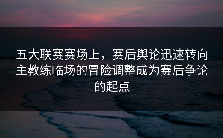 五大联赛赛场上，赛后舆论迅速转向主教练临场的冒险调整成为赛后争论的起点