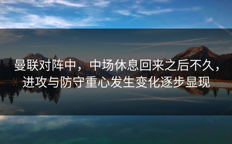 曼联对阵中，中场休息回来之后不久，进攻与防守重心发生变化逐步显现