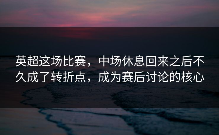 英超这场比赛，中场休息回来之后不久成了转折点，成为赛后讨论的核心