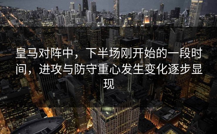 皇马对阵中，下半场刚开始的一段时间，进攻与防守重心发生变化逐步显现