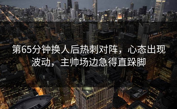 第65分钟换人后热刺对阵,心态出现波动,主帅场边急得直跺脚 第65分钟换人后热刺对阵,心态出现波动,主帅场边急得直跺脚