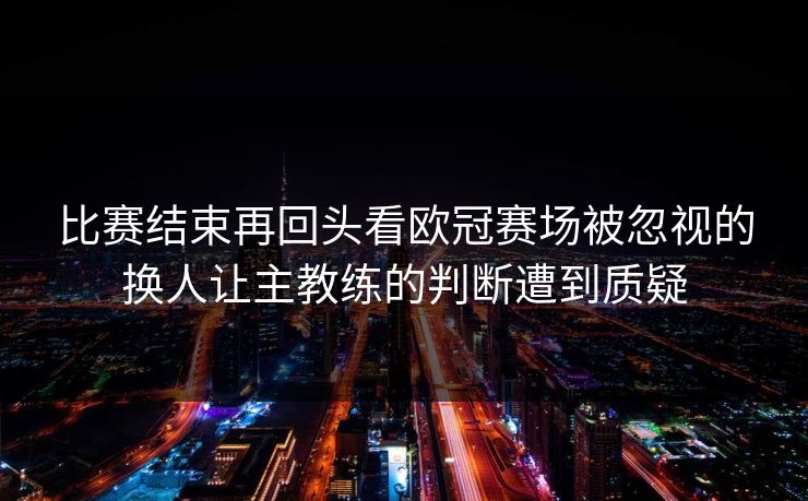 比赛结束再回头看欧冠赛场被忽视的换人让主教练的判断遭到质疑