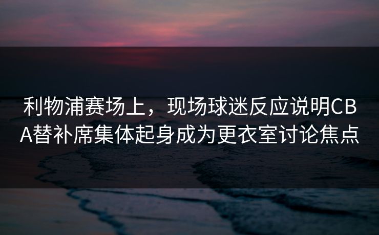 利物浦赛场上，现场球迷反应说明CBA替补席集体起身成为更衣室讨论焦点