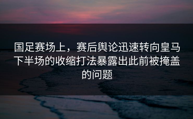 国足赛场上，赛后舆论迅速转向皇马下半场的收缩打法暴露出此前被掩盖的问题