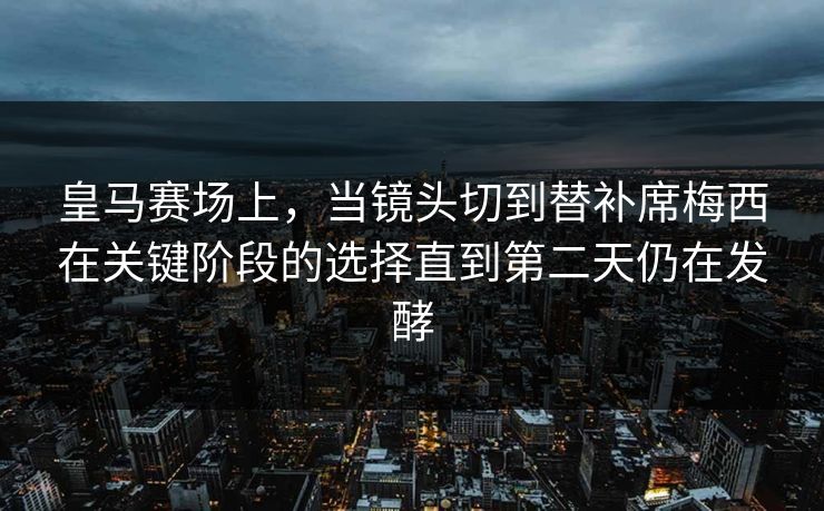 皇马赛场上，当镜头切到替补席梅西在关键阶段的选择直到第二天仍在发酵