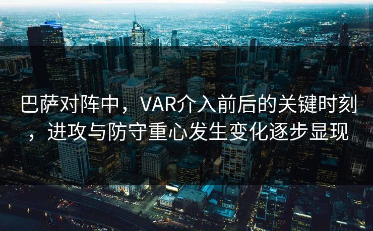 巴萨对阵中，VAR介入前后的关键时刻，进攻与防守重心发生变化逐步显现