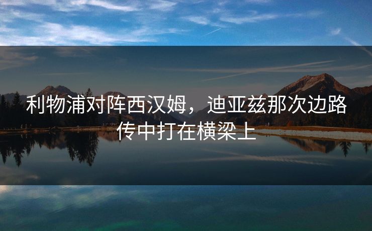 利物浦对阵西汉姆，迪亚兹那次边路传中打在横梁上
