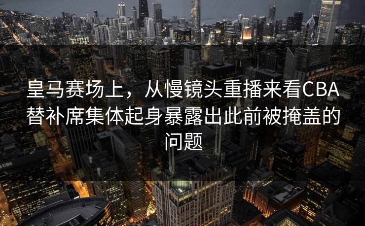 皇马赛场上，从慢镜头重播来看CBA替补席集体起身暴露出此前被掩盖的问题