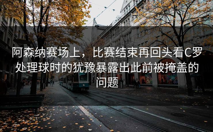 阿森纳赛场上，比赛结束再回头看C罗处理球时的犹豫暴露出此前被掩盖的问题