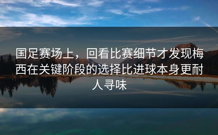 国足赛场上，回看比赛细节才发现梅西在关键阶段的选择比进球本身更耐人寻味
