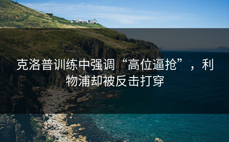 克洛普训练中强调“高位逼抢”，利物浦却被反击打穿