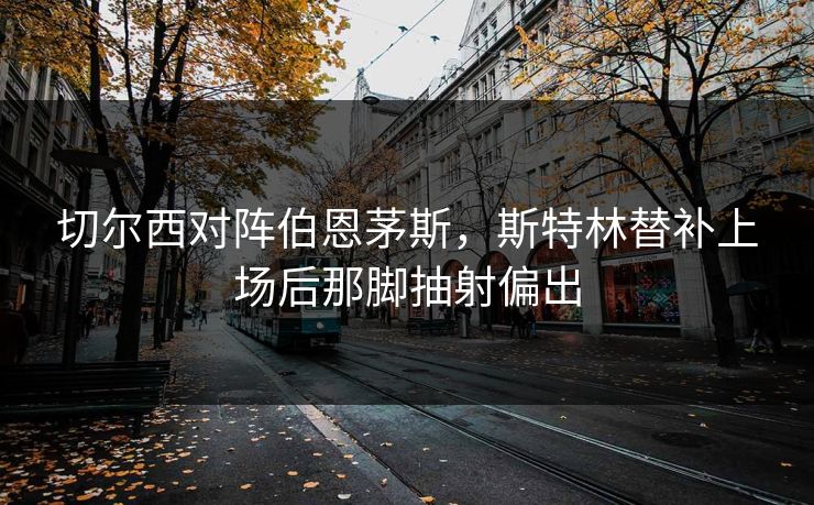 切尔西对阵伯恩茅斯，斯特林替补上场后那脚抽射偏出