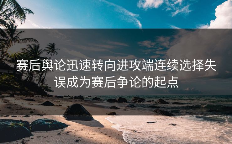 赛后舆论迅速转向进攻端连续选择失误成为赛后争论的起点