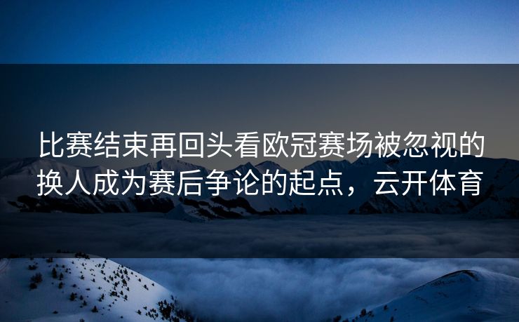 比赛结束再回头看欧冠赛场被忽视的换人成为赛后争论的起点，云开体育
