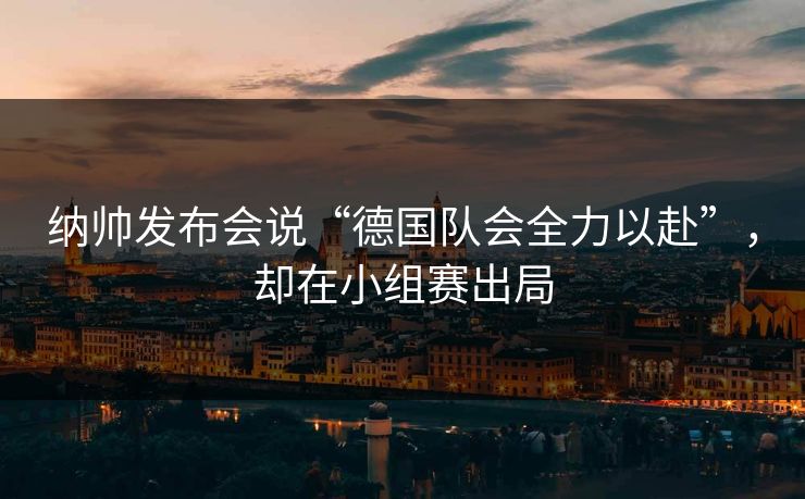 纳帅发布会说“德国队会全力以赴”，却在小组赛出局