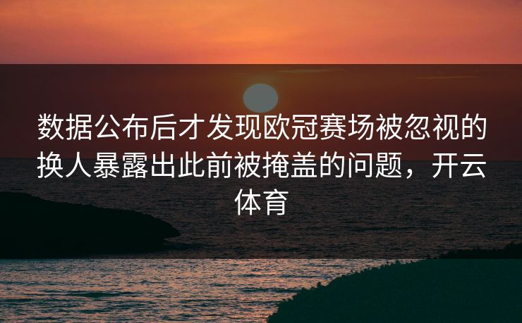 数据公布后才发现欧冠赛场被忽视的换人暴露出此前被掩盖的问题，开云体育