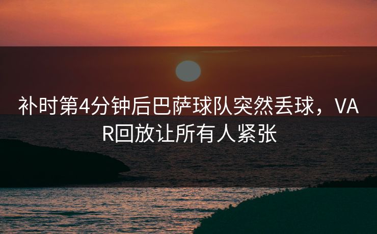 补时第4分钟后巴萨球队突然丢球，VAR回放让所有人紧张