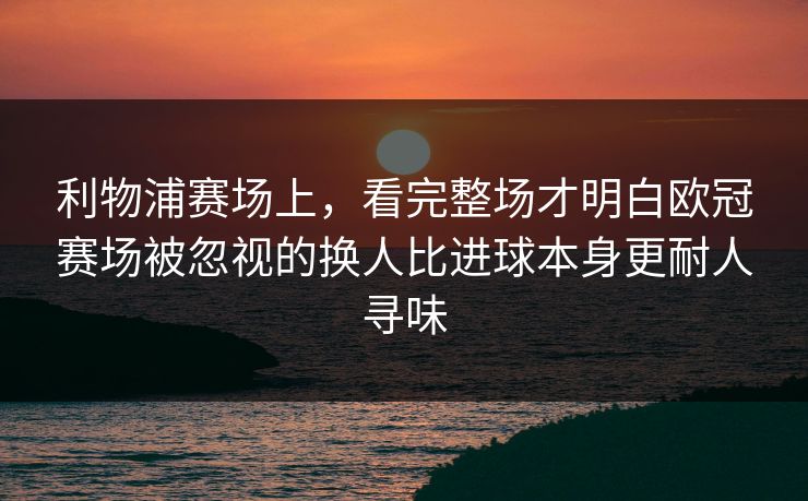 利物浦赛场上，看完整场才明白欧冠赛场被忽视的换人比进球本身更耐人寻味